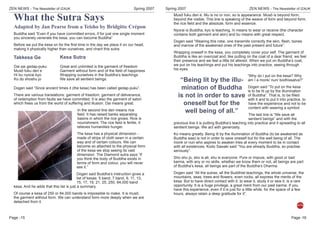 ZEN NEWS - The Newsletter of IZAUKSpring 2007
Page -
ZEN NEWS - The Newsletter of IZAUK Spring 2007
Page -
What the Sutra Says
Takkesa Ge
15
Adapted by Jan Pearse from a Teisho by Bridgitte Crépon
Buddha said “Even if you have committed errors, if for just one single moment
you sincerely venerate the kesa, you can become Buddha”
Before we put the kesa on for the ﬁrst time in the day we place it on our head,
making it physically higher than ourselves, and chant this sutra:
Kesa Sutra
Dai sai gedap-puku
Musô fuku den e
Hi bu nyorai kyo
Ko do shoshu jo
Great and unlimited is the garment of freedom
Garment without form and of the ﬁeld of happiness
Wrapping ourselves in the Buddha’s teachings
We save all sentient beings.
Dogen said “Since ancient times it (the kesa) has been called gedap-puku”.
There are various translations: garment of freedom, garment of deliverance,
of redemption from faults we have committed. It is also the garment of satori
which frees us from the world of suffering and illusion. Dai means great.
In the second line den means rice
ﬁeld. It has raised banks separating
basins in which the rice grows. Rice is
nourishment. The rice ﬁeld is fertile, it
relieves humanities hunger.
The kesa has a physical dimension -
made of strips of cloth sewn in a certain
way and of certain colours. We can
become so attached to the physical form
of the kesa we stop seeing its vast
dimension. The Diamond sutra says “If
you think the body of Buddha exists in
terms of form and colour, you will never
see it.”
Dogen said Buddha’s instruction gives a
list of kesas: 5 band, 7 band, 9, 11, 13,
15, 17, 19, 21, 25, 250, 84,000 band
kesa. And he adds that this list is just a summary.
Of course a kesa of 250 or 84,000 bands is impossible to make. It is musô,
the garment without form. We can understand form more deeply when we are
detached from it.
Musô fuku den e. Mu is no or non, so is appearance. Musô is beyond form,
beyond the visible. This line is speaking of the weave of form and beyond form,
the rice ﬁeld and the absolute, form and essence.
Nyorai is Buddha, kyo is teaching, hi means to wear or receive (the character
contains both garment and skin) and bu means with great respect.
Dogen said “Wearing this robe, one transmits correctly the skin, ﬂesh, bones
and marrow of the awakened ones of the past present and future”.
Wrapping oneself in the kesa, you completely cover your self. The garment of
Buddha is like an overcoat and, like putting on the coat of a dear friend, we feel
their presence and we feel a little bit altered. When we put on Buddha’s coat,
we put on his teachings and put his teachings into practice, seeing through
his eyes.
“Why do I put on the kesa? Why
am I a monk/ nun/ bodhissatva?”
Dogen said “To put on the kesa
is to be lit up by the illumination
of Buddha”. That is, to be ﬁlled
with it and to put it into practice, to
have the experience and not to be
content with wearing a symbol.
The last line is “We save all
sentient beings” and with the
previous line it is putting Buddha’s teaching into practice and it spreading to all
sentient beings. We act with generosity.
Ko means greatly. Being lit by the illumination of Buddha (to be awakened as
Buddha was) is not in order to save oneself but for the well being of all. The
monk or nun who aspires to awaken tries at every moment to be in contact
with all existences. Kodo Sawaki said “You are already Buddha, so practise
seriously”.
Sho shu jo, sho is all, shu is everyone. Pure or impure, with good or bad
karma, with any or no skills, whether we know them or not, all beings are part
of Buddha’s kesa, all beings are part of the Buddha’s Dharma.
Dogen said “All the sutras, all the Buddhist teachings, the whole universe, the
mountains, seas, trees and ﬂowers, even rocks, all express the merits of the
kesa. But to have direct contact with it, to wear it, study it or sew it, is a rare
opportunity. It is a huge privilege, a great merit from our past karma. If you
have this experience, even if it is just for a little while, for the space of a few
hours, always retain a deep gratitude for it”.
16
“Being lit by the illu-
mination of Buddha
is not in order to save
oneself but for the
well being of all.”
 