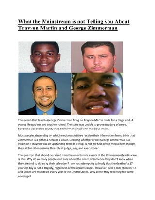 What the Mainstream is not Telling you About
Trayvon Martin and George Zimmerman
The events that lead to George Zimmerman firing on Trayvon Martin made for a tragic end. A
young life was lost and another ruined. The state was unable to prove to a jury of peers,
beyond a reasonable doubt, that Zimmerman acted with malicious intent.
Most people, depending on which media outlet they receive their information from, think that
Zimmerman is a either a hero or a villain. Deciding whether or not George Zimmerman is a
villain or if Trayvon was an upstanding teen or a thug, is not the task of the media even though
they all too often assume this role of judge, jury, and executioner.
The question that should be raised from the unfortunate events of the Zimmerman/Martin case
is this: Why do so many people only care about the death of someone they don’t know when
they are told to do so by their television? I am not attempting to imply that the death of a 17
year old boy is not a tragedy, regardless of the circumstances. However, over 1,000 children, 16
and under, are murdered every year in the United States. Why aren’t they receiving the same
coverage?
 