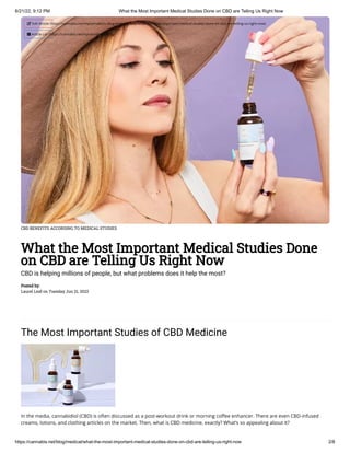 6/21/22, 9:12 PM What the Most Important Medical Studies Done on CBD are Telling Us Right Now
https://cannabis.net/blog/medical/what-the-most-important-medical-studies-done-on-cbd-are-telling-us-right-now 2/8
CBD BENEFITS ACCORDING TO MEDICAL STUDIES
What the Most Important Medical Studies Done
on CBD are Telling Us Right Now
CBD is helping millions of people, but what problems does it help the most?
Posted by:

Laurel Leaf on Tuesday Jun 21, 2022
The Most Important Studies of CBD Medicine
In the media, cannabidiol (CBD) is often discussed as a post-workout drink or morning coffee enhancer. There are even CBD-infused
creams, lotions, and clothing articles on the market. Then, what is CBD medicine, exactly? What’s so appealing about it?
 Edit Article (https://cannabis.net/mycannabis/c-blog-entry/update/what-the-most-important-medical-studies-done-on-cbd-are-telling-us-right-now)
 Article List (https://cannabis.net/mycannabis/c-blog)
 