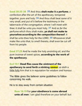 Exod 30:35-38 35 And thou shalt make it a perfume, a
confection after the art of the apothecary, tempered
together, pure and holy: 36 And thou shalt beat some of it
very small, and put of it before the testimony in the
tabernacle of the congregation, where I will meet with
thee: it shall be unto you most holy. 37 And as for the
perfume which thou shalt make, ye shall not make to
yourselves according to the composition thereof: it
shall be unto thee holy for the LORD. 38 Whosoever shall
make like unto that, to smell thereto, shall even be cut off
from his people.
Exod 37:29 And he made the holy anointing oil, and the
pure incense of sweet spices, according to the work of
the apothecary.
Eccl 10:1 Dead flies cause the ointment of the
apothecary to send forth a stinking savour: so doth a
little folly him that is in reputation for wisdom and honour.
The Bible gives the believer some guidelines to follow
concerning his walk.
He is to stay away from certain situation
Rom 16:19 For your obedience is come abroad
unto all men. I am glad therefore on your behalf: but
 