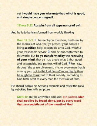 yet I would have you wise unto that which is good,
and simple concerning evil.
1Thess 5:22 Abstain from all appearance of evil.
And he is to be transformed from worldly thinking
Rom 12:1-3 1 I beseech you therefore, brethren, by
the mercies of God, that ye present your bodies a
living sacrifice, holy, acceptable unto God, which is
your reasonable service. 2 And be not conformed to
this world: but be ye transformed by the renewing
of your mind, that ye may prove what is that good,
and acceptable, and perfect, will of God. 3 For I say,
through the grace given unto me, to every man that is
among you, not to think of himself more highly than
he ought to think; but to think soberly, according as
God hath dealt to every man the measure of faith.
He should Follow his Savior's example and resist the Devil
by rebuking him with scripture
Matt 4:4 But he answered and said, It is written, Man
shall not live by bread alone, but by every word
that proceedeth out of the mouth of God.
 