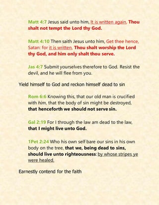 Matt 4:7 Jesus said unto him, It is written again, Thou
shalt not tempt the Lord thy God.
Matt 4:10 Then saith Jesus unto him, Get thee hence,
Satan: for it is written, Thou shalt worship the Lord
thy God, and him only shalt thou serve.
Jas 4:7 Submit yourselves therefore to God. Resist the
devil, and he will flee from you.
Yield himself to God and reckon himself dead to sin
Rom 6:6 Knowing this, that our old man is crucified
with him, that the body of sin might be destroyed,
that henceforth we should not serve sin.
Gal 2:19 For I through the law am dead to the law,
that I might live unto God.
1Pet 2:24 Who his own self bare our sins in his own
body on the tree, that we, being dead to sins,
should live unto righteousness: by whose stripes ye
were healed.
Earnestly contend for the faith
 