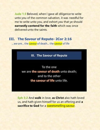 Jude 1:3 Beloved, when I gave all diligence to write
unto you of the common salvation, it was needful for
me to write unto you, and exhort you that ye should
earnestly contend for the faith which was once
delivered unto the saints.
III. The Savour of Repute- 2Cor 2:16
…we are… the savour of death… the savour of life
Eph 5:2 And walk in love, as Christ also hath loved
us, and hath given himself for us an offering and a
sacrifice to God for a sweetsmelling savour.
 