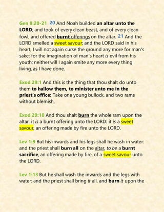 Gen 8:20-21 20 And Noah builded an altar unto the
LORD; and took of every clean beast, and of every clean
fowl, and offered burnt offerings on the altar. 21 And the
LORD smelled a sweet savour; and the LORD said in his
heart, I will not again curse the ground any more for man's
sake; for the imagination of man's heart is evil from his
youth; neither will I again smite any more every thing
living, as I have done.
Exod 29:1 And this is the thing that thou shalt do unto
them to hallow them, to minister unto me in the
priest's office: Take one young bullock, and two rams
without blemish,
Exod 29:18 And thou shalt burn the whole ram upon the
altar: it is a burnt offering unto the LORD: it is a sweet
savour, an offering made by fire unto the LORD.
Lev 1:9 But his inwards and his legs shall he wash in water:
and the priest shall burn all on the altar, to be a burnt
sacrifice, an offering made by fire, of a sweet savour unto
the LORD.
Lev 1:13 But he shall wash the inwards and the legs with
water: and the priest shall bring it all, and burn it upon the
 