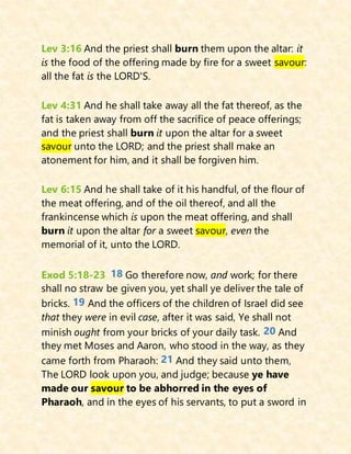 Lev 3:16 And the priest shall burn them upon the altar: it
is the food of the offering made by fire for a sweet savour:
all the fat is the LORD'S.
Lev 4:31 And he shall take away all the fat thereof, as the
fat is taken away from off the sacrifice of peace offerings;
and the priest shall burn it upon the altar for a sweet
savour unto the LORD; and the priest shall make an
atonement for him, and it shall be forgiven him.
Lev 6:15 And he shall take of it his handful, of the flour of
the meat offering, and of the oil thereof, and all the
frankincense which is upon the meat offering, and shall
burn it upon the altar for a sweet savour, even the
memorial of it, unto the LORD.
Exod 5:18-23 18 Go therefore now, and work; for there
shall no straw be given you, yet shall ye deliver the tale of
bricks. 19 And the officers of the children of Israel did see
that they were in evil case, after it was said, Ye shall not
minish ought from your bricks of your daily task. 20 And
they met Moses and Aaron, who stood in the way, as they
came forth from Pharaoh: 21 And they said unto them,
The LORD look upon you, and judge; because ye have
made our savour to be abhorred in the eyes of
Pharaoh, and in the eyes of his servants, to put a sword in
 