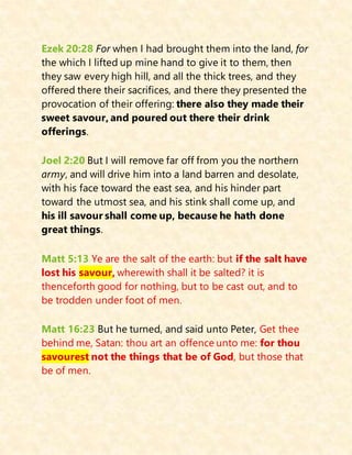 Ezek 20:28 For when I had brought them into the land, for
the which I lifted up mine hand to give it to them, then
they saw every high hill, and all the thick trees, and they
offered there their sacrifices, and there they presented the
provocation of their offering: there also they made their
sweet savour, and poured out there their drink
offerings.
Joel 2:20 But I will remove far off from you the northern
army, and will drive him into a land barren and desolate,
with his face toward the east sea, and his hinder part
toward the utmost sea, and his stink shall come up, and
his ill savour shall come up, because he hath done
great things.
Matt 5:13 Ye are the salt of the earth: but if the salt have
lost his savour, wherewith shall it be salted? it is
thenceforth good for nothing, but to be cast out, and to
be trodden under foot of men.
Matt 16:23 But he turned, and said unto Peter, Get thee
behind me, Satan: thou art an offence unto me: for thou
savourest not the things that be of God, but those that
be of men.
 