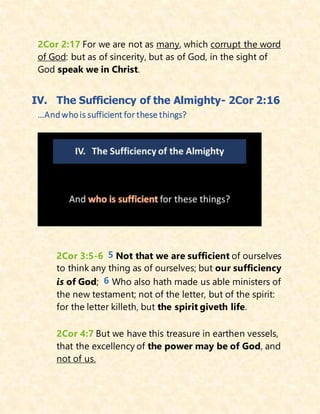 2Cor 2:17 For we are not as many, which corrupt the word
of God: but as of sincerity, but as of God, in the sight of
God speak we in Christ.
IV. The Sufficiency of the Almighty- 2Cor 2:16
…Andwhois sufficient for these things?
2Cor 3:5-6 5 Not that we are sufficient of ourselves
to think any thing as of ourselves; but our sufficiency
is of God; 6 Who also hath made us able ministers of
the new testament; not of the letter, but of the spirit:
for the letter killeth, but the spirit giveth life.
2Cor 4:7 But we have this treasure in earthen vessels,
that the excellency of the power may be of God, and
not of us.
 
