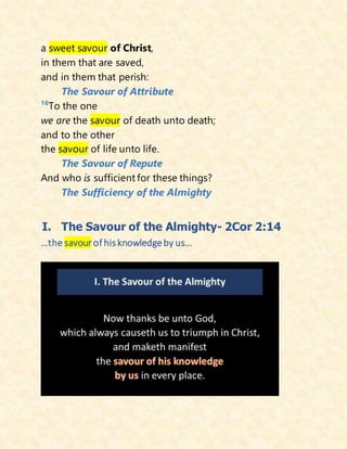 a sweet savour of Christ,
in them that are saved,
and in them that perish:
The Savour of Attribute
16
To the one
we are the savour of death unto death;
and to the other
the savour of life unto life.
The Savour of Repute
And who is sufficient for these things?
The Sufficiency of the Almighty
I. The Savour of the Almighty- 2Cor 2:14
…the savour of his knowledgeby us…
 