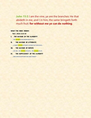 John 15:5 I am the vine, ye are the branches: He that
abideth in me, and I in him, the same bringeth forth
much fruit: for without me ye can do nothing.
WHAT THE NOSE KNOWS
TEXT: 2COR 2:14-16
I. THE SAVOUR OF THE ALMIGHTY
…THE SAVOUR OF HIS KNOWLEDGEBY US…
II. THE SAVOUR OF ATTRIBUTE
…A SWEET SAVOUR OF CHRIST, IN THEM THATARESAVED…
III. THE SAVOUR OF REPUTE
…WE ARE…THE SAVOUR OF DEATH…THE SAVOUR OF LIFE
IV. THE SUFFICIENCY OF THE ALMIGHTY
…AND WHOIS SUFFICIENT FOR THESE THINGS?
 