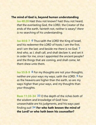 The mind of God is, beyond human understanding
Isa 40:28 Hast thou not known? hast thou not heard,
that the everlasting God, the LORD, the Creator of the
ends of the earth, fainteth not, neither is weary? there
is no searching of his understanding.
Isa 44:6-7 6 Thus saith the LORD the King of Israel,
and his redeemer the LORD of hosts; I am the first,
and I am the last; and beside me there is no God. 7
And who, as I, shall call, and shall declare it, and set it
in order for me, since I appointed the ancient people?
and the things that are coming, and shall come, let
them shew unto them.
Isa 55:8-9 8 For my thoughts are not your thoughts,
neither are your ways my ways, saith the LORD. 9 For
as the heavens are higher than the earth, so are my
ways higher than your ways, and my thoughts than
your thoughts.
Rom 11:33-34 33 O the depth of the riches both of
the wisdom and knowledge of God! how
unsearchable are his judgments, and his ways past
finding out! 34 For who hath known the mind of
the Lord? or who hath been his counsellor?
 