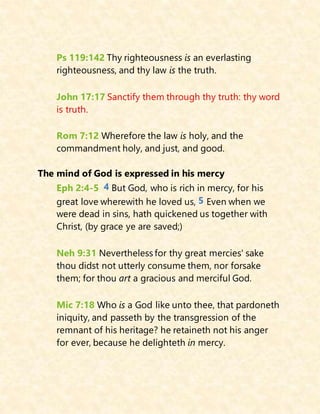 Ps 119:142 Thy righteousness is an everlasting
righteousness, and thy law is the truth.
John 17:17 Sanctify them through thy truth: thy word
is truth.
Rom 7:12 Wherefore the law is holy, and the
commandment holy, and just, and good.
The mind of God is expressed in his mercy
Eph 2:4-5 4 But God, who is rich in mercy, for his
great love wherewith he loved us, 5 Even when we
were dead in sins, hath quickened us together with
Christ, (by grace ye are saved;)
Neh 9:31 Nevertheless for thy great mercies' sake
thou didst not utterly consume them, nor forsake
them; for thou art a gracious and merciful God.
Mic 7:18 Who is a God like unto thee, that pardoneth
iniquity, and passeth by the transgression of the
remnant of his heritage? he retaineth not his anger
for ever, because he delighteth in mercy.
 