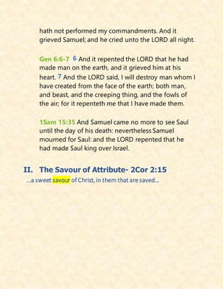 hath not performed my commandments. And it
grieved Samuel; and he cried unto the LORD all night.
Gen 6:6-7 6 And it repented the LORD that he had
made man on the earth, and it grieved him at his
heart. 7 And the LORD said, I will destroy man whom I
have created from the face of the earth; both man,
and beast, and the creeping thing, and the fowls of
the air; for it repenteth me that I have made them.
1Sam 15:35 And Samuel came no more to see Saul
until the day of his death: nevertheless Samuel
mourned for Saul: and the LORD repented that he
had made Saul king over Israel.
II. The Savour of Attribute- 2Cor 2:15
…a sweet savour of Christ,in them that are saved…
 