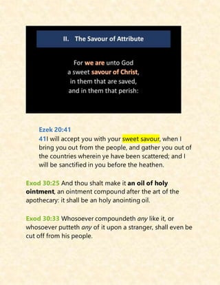 Ezek 20:41
41I will accept you with your sweet savour, when I
bring you out from the people, and gather you out of
the countries wherein ye have been scattered; and I
will be sanctified in you before the heathen.
Exod 30:25 And thou shalt make it an oil of holy
ointment, an ointment compound after the art of the
apothecary: it shall be an holy anointing oil.
Exod 30:33 Whosoever compoundeth any like it, or
whosoever putteth any of it upon a stranger, shall even be
cut off from his people.
 