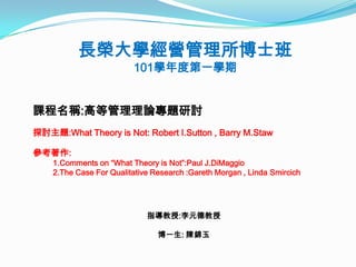 長榮大學經營管理所博士班
                         101學年度第一學期


課程名稱:高等管理理論專題研討
探討主題:What Theory is Not: Robert I.Sutton , Barry M.Staw

參考著作:
    1.Comments on “What Theory is Not”:Paul J.DiMaggio
    2.The Case For Qualitative Research :Gareth Morgan , Linda Smircich




                             指導教授:李元德教授

                                博一生: 陳錦玉
 