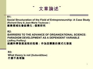 ~ 文章論述 ~ R1: Social Structuration of the Field of Entrepreneurship: A Case Study  (Richard Dery & Jean-Marie Toulouse  ) 創業領域社會結構化 : 個案研究 R2: BARRIERS TO THE ADVANCE OF ORGANIZATIONAL SCIENCE: PARADIGM DEVELOPMENT AS A DEPENDENT VARIABLE (Jeffrey Preffery) 組織科學發展進程的阻礙 :  作為因變數的模式化發展 R3: What theory is not ( Sutton&Staw) 什麼不是理論 
