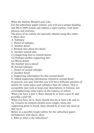 What the Outline Should Look Like
For the subculture paper outline, you will use a proper heading
and MLA 2009 format and employ a topic outline, with short
phrases and citations.
The parts of an outline are typically labeled using this order:
I. Main idea
A. Subtopic
1. Detail of subtopic
2. Another detail
a. Related idea about the detail
b. Another related idea
(1) Supporting fact or related matter
(2) Perhaps another supporting fact
(a) Micro-detail
(b) Another micro-detail
B. Second subtopic
1. Detail of second subtopic
2. Another detail
a. Supporting information for this second detail
b. Added supporting information related to second detail
In general, you may find that you will have different amounts of
details for some topics and subtopics than for others. That is
acceptable; just seek to keep your descriptions in balance, not
overemphasizing some topics at the expense of others.
When you have a part I, there should be at least a part II, and
possibly a part III.
When you have an A, there should also be at least a B, and so
on. Usually no element should occur singly; when one
supporting point is listed, there should be at least one more at
that level.
Below is a possible rough outline for the subculture paper:
Introduction with thesis, then:
I. Who or what is the subculture?
 