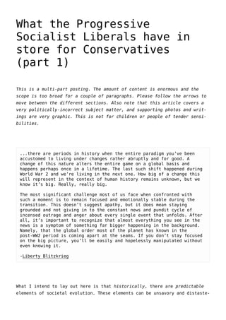 What the Progressive
Socialist Liberals have in
store for Conservatives
(part 1)
This is a multi-part posting. The amount of content is enormous and the
scope is too broad for a couple of paragraphs. Please follow the arrows to
move between the different sections. Also note that this article covers a
very politically-incorrect subject matter, and supporting photos and writ-
ings are very graphic. This is not for children or people of tender sensi-
bilities.
...there are periods in history when the entire paradigm you’ve been
accustomed to living under changes rather abruptly and for good. A
change of this nature alters the entire game on a global basis and
happens perhaps once in a lifetime. The last such shift happened during
World War 2 and we’re living in the next one. How big of a change this
will represent in the context of human history remains unknown, but we
know it’s big. Really, really big.
The most significant challenge most of us face when confronted with
such a moment is to remain focused and emotionally stable during the
transition. This doesn’t suggest apathy, but it does mean staying
grounded and not giving in to the constant news and pundit cycle of
incensed outrage and anger about every single event that unfolds. After
all, it’s important to recognize that almost everything you see in the
news is a symptom of something far bigger happening in the background.
Namely, that the global order most of the planet has known in the
post-WW2 period is coming apart at the seams. If you don’t stay focused
on the big picture, you’ll be easily and hopelessly manipulated without
even knowing it.
-Liberty Blitzkrieg
What I intend to lay out here is that historically, there are predictable
elements of societal evolution. These elements can be unsavory and distaste-
 