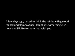 Love yourself  A few days ago, I used to think the rainbow flag stood for sex and flamboyance. I think it’s something else now, and I’d like to share that with you.  