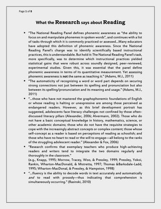 Page 1 of 8 
What the Research says about Reading 
 “The National Reading Panel defines phonemic awareness as “the ability to focus on and manipulate phonemes in spoken words”, and continues with a list of tasks through which it is commonly practiced or assessed…Many educators have adopted this definition of phonemic awareness. Since the National Reading Panel’s charge was to identify scientifically based instructional practices, this is understandable. But hold it: The National Reading Panel’s task, more specifically, was to determine which instructional practices yielded statistical gains that were robust across soundly designed, peer-reviewed, experimental studies. Given this, it was essential that the panel define phonemic awareness in terms of its quantitative measurement. Yet assessing phonemic awareness is not the same as teaching it.” (Adams, M.J., 2011) 
 “The automaticity of recognizing a word or word part depends on securing strong connections not just between its spelling and pronunciation but also between its spelling/pronunciation and its meaning and usage.” (Adams, M.J., 2011) 
 “…those who have not mastered the graphophonemic foundations of English or whose reading is halting or unexpressive are among those perceived as endangered readers. However, as this brief development portrait has suggested, adolescents face literacy challenges not confined by those often- discussed literacy pillars (Alexander, 2006; Alvermann, 2002). Those who do not have a basic conceptual knowledge in history, mathematics, science, or other academic domains; those who do not have the requisite strategies to cope with the increasingly abstract concepts or complex content; those whose self-concept as a reader is based on perceptions of reading as schoolish; and those who have no heart to read or the will to engage—all belong to the ranks of the struggling adolescent reader.” (Alexander & Fox, 2006) 
 “Research confirms that exemplary teachers who produce high-achieving readers and writers tend to integrate the two domains regularly and thoroughly in the classroom.” 
(e.g., Knapp, 1995; Morrow, Tracey, Woo, & Pressley, 1999; Pressley, Yokoi, Rankin, Wharton-MacDonald, & Mistretta, 1997; Thomas &Barksdale-Ladd, 1995; Wharton-MacDonal, & Pressley, & Hampston, 1998) 
 “…fluency is the ability to decode words in text accurately and automatically and to read with prosody—thus indicating that comprehension is simultaneously occurring.” (Rasinski, 2010)  