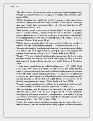 Page 3 of 8 
 “The effectiveness of interventions that target phonological representation through speech activities declines sharply once exposure to print has begun.” (Harm, 2004) 
 “Whole language and traditional phonics instruction both have serious limitations. Neither approach has been successful in teaching all children to read even though both approaches claim to be the one best size for all.” (Tunmer & Nicholson, 2010) 
 “Each method in itself is too restrictive but within both methods we have the seeds of an even better one. This new method would not be whole language or phonics. What it would do is enable teachers to draw on the key elements of both approaches to provide instruction that best suits the needs of individual children.” (Tunmer & Nicholson, 2010) 
 “Whole language provides plenty of opportunity for children to read but is weak on teaching the alphabetic principle.” (Tunmer & Nicholson, 2010) 
 “Likewise, phonics gives lots of practice in learning the alphabetic principle but does not provide much opportunity for putting the alphabetic principle into practice through actual reading of text.” (Tunmer & Nicholson, 2010) 
 “Gough (1996) also criticized traditional phonics programs for being overly teacher-centered and having a curriculum that is typically rigid, fixed, and lock-step, with the same lesson given to every child.” (Tunmer & Nicholson, 2010) 
 “…three expert panels (reported in Darling-Hammond, 1997; NICHD, 2000; Snow et al., 1998) have weighed the research evidence and concluded that method and materials are neither the locus of the problem many children face in their efforts to acquire literacy proficiency nor the panacea for addressing it, perhaps we can focus political and professional attention on designing and funding educational efforts that just might deliver on the promise of all children being readers and writers.” (Adlof, Perfetti, & Catts, 2010) 
 “Several research-based examples highlight the limitations of using the results of summative tests to inform classroom instruction.” (Valencia, 2010) 
 “Norm-referenced tests, for example, are designed to be used across many different states, each with its own unique set of content standards. Consequently, summative assessment can only sample the standards in a very general and superficial way, making the test fairly insensitive to curriculum and instruction.” (Linn, 1986, 2000; Popham, 2001) 
 “…items that spread student scores in a normative way, as is required on norm- referenced tests, tend to be those most closely aligned with socioeconomic  
