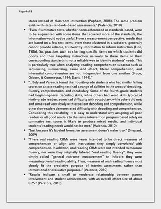Page 4 of 8 
status instead of classroom instruction (Popham, 2008). The same problem exists with state standards-based assessments.” (Valencia, 2010) 
 “Even if summative tests, whether norm-referenced or standards-based, were to be augmented with some items that covered more of the standards, the information would not be useful. From a measurement perspective, results that are based on a few test items, even those clustered in a subscore, generally cannot provide reliable, trustworthy information to inform instruction (Linn, 1986). So, practices such as charting specific items on which students did poorly and then targeting instruction narrowly to these items or their corresponding standards is not a reliable way to identify students’ needs. This is particularly true when analyzing reading comprehension subareas such as sequencing, summarizing, cause and effect, literal comprehension, and inferential comprehension are not independent from one another (Bruce, Osborn, & Commeyras, 1994; Davis, 1944).” 
 “…Buly and Valencia found that fourth-grade students who had similar failing scores on a state reading test had a range of abilities in the areas of decoding, fluency, comprehension, and vocabulary. Some of the fourth-grade students had beginning-level decoding skills, while others had word skills typical of ninth-grade readers; some had difficulty with vocabulary, while others did not; and some read very slowly with excellent decoding and comprehension, while other slow readers demonstrated difficulty with decoding and comprehension. Considering this variability, it is easy to understand why assigning all poor readers or all good readers to the same intervention program based solely on summative test scores is likely to produce mixed results, and individual students’ reading needs would not be met.” (Valencia, 2010) 
 “Just because it’s labeled formative assessment doesn’t make it so.” (Shepard, 2009) 
 “These oral reading CBMs were never intended to be direct measures of comprehension or align with instruction; they simply correlated with comprehension. In addition, oral reading CBMs were not intended to measure fluency, nor were they originally labeled “oral reading fluency”; they were simply called “general outcome measurement” to indicate they were measuring overall reading ability. Thus, measures of oral reading fluency most closely fit the predictive purpose of interim assessments rather than instructional or evaluative purposes.” (Valencia, 2010) 
 “Results indicate a small to moderate relationship between parent involvement and student achievement, with an overall effect size of about 0.25.” (Paratore, 2010)  