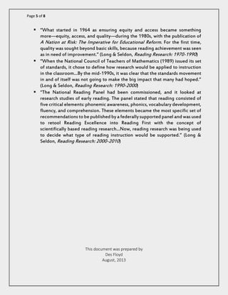 Page 5 of 8 
 “What started in 1964 as ensuring equity and access became something more—equity, access, and quality—during the 1980s, with the publication of A Nation at Risk: The Imperative for Educational Reform. For the first time, quality was sought beyond basic skills, because reading achievement was seen as in need of improvement.” (Long & Seldon, Reading Research: 1970-1990) 
 “When the National Council of Teachers of Mathematics (1989) issued its set of standards, it chose to define how research would be applied to instruction in the classroom…By the mid-1990s, it was clear that the standards movement in and of itself was not going to make the big impact that many had hoped.” (Long & Seldon, Reading Research: 1990-2000) 
 “The National Reading Panel had been commissioned, and it looked at research studies of early reading. The panel stated that reading consisted of five critical elements: phonemic awareness, phonics, vocabulary development, fluency, and comprehension. These elements became the most specific set of recommendations to be published by a federally supported panel and was used to retool Reading Excellence into Reading First with the concept of scientifically based reading research…Now, reading research was being used to decide what type of reading instruction would be supported.” (Long & Seldon, Reading Research: 2000-2010) 
This document was prepared by 
Des Floyd 
August, 2013  