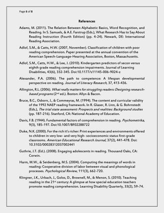 Page 6 of 8 
References 
Adams, M. (2011). The Relation Between Alphabetic Basics, Word Recognition, and Reading. In S. Samuels, & A.E. Farstrup (Eds.), What Research Has to Say About Reading Instruction (Fourth Edition) (pp. 4-24). Newark, DE: International Reading Association. 
Adlof, S.M., & Catts, H.W. (2007, November). Classification of children with poor reading comprehension. Paper presented at the annual convention of the American Speech-Language-Hearing Association, Boston, Massachusetts. 
Adlof, S.M., Catts, H.W., & Lee, J. (2010). Kindergarten predictors of secon versus eighth grade reading comprehension impairments. Journal of Learning Disabilities, 43(6), 332-345. Doi:10.1177/s11145-006-9024-z 
Alexander, P.A. (2006). The path to competence: A lifespan developmental perspective on reading. Journal of Literacy Research, 37, 413-436. 
Allington, R.L. (2006). What really matters for struggling readers: Designing research- based programs (2nd ed.). Boston: Allyn & Bacon. 
Bruce, B.C., Osborn, J., & Commeyras, M. (1994). The content and curricular validity of the 1992 NAEP reading framework. In R. Glaser, R. Linn, & G. Bohrnstedt (Eds.), The trial state assessment: Prospects and realities: Background studies (pp. 187-216). Stanford, CA: National Academy of Education. 
Davis, F.B. (1944). Fundamental factors of comprehension in reading. Psychometrika, 9(3), 185-197. Doi:10.1007/BF02288722 
Duke, N.K. (2000). For the rich it’s richer: Print experiences and environments offered to children in very low- and very high- socioeconomic status first-grade classrooms. American Educational Research Journal, 37(2), 441-478. Doi: 10.3102/00028312037002441 
Guthrie, J.T. (Ed.). (2008). Engaging adolescents in reading. Thousand Oaks, CA: Corwin. 
Harm, M.W., & Seidenberg, M.S. (2004). Computing the meanings of words in reading: Cooperative division of labor between visual and phonological processes. Psychological Review, 111(3), 662-720. 
Klingner, J.K., Urbach, J., Golos, D., Brownell, M., & Menon, S. (2010). Teaching reading in the 21st century: A glimpse at how special education teachers promote reading comprehension. Learning Disability Quarterly, 33(2), 59-74.  