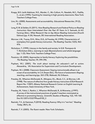 Page 7 of 8 
Knapp, M.S. (with Adelman, N.E., Marder, C., Mc-Collum, H., Needels, M.C., Padilla, C., et al.). (1995). Teaching for meaning in high-poverty classrooms. New York: Teachers College Press. 
Linn, R.L. (2000). Assessments and accountability. Educational Researcher, 29 (2), 4-16. 
Long, R. M. & Selden, R. (2011). How Reading Research and Federal Policy on Reading Instruction Have Interrelated Over the Past 35 Years. In S. Samuels, & A.E. Farstrup (Eds.), What Research Has to Say About Reading Instruction (Fourth Edition) (pp. 4-24). Newark, DE: International Reading Association. 
Morrow, L.M., Tracey, D.H., Woo, D.G., & Pressley, M. (1999). Characteristics of exemplary first-grade literacy instruction. The Reading Teacher, 52(5), 462- 476. 
Nicholson, T. (1999). Literacy in the family and society. In G.B. Thompson & T. Nicholson (Eds.), Learning to read: Beyond phonics and whole language (pp. 1-22). New York: Teachers College Press. 
Paratore, J.R. (2005). Approaches to family literacy: Exploring the possibilities. The Reading Teacher, 59, 394-396. 
Popham, W.J. (2001). The truth about testing: An educator’s call to action. Alexandria, VA: Association for Supervision and Curriculum Development. 
Popham, W.J. (2008). Classroom Assessment: Staying instructionally afloat in an ocean of accountability. In C.A. Dwyer (Ed.), The future of assessment: Shaping, teaching, and learning (pp. 263-278). Mahwah, NJ: Erlbaum. 
Pressley, M., Wharton-McDonald, R., Allington, R.L., Block, C.C., & Morrow, L.M. (1998). The nature of effective first-grade literacy instruction (CELA Research Report No. 11007). Albany: National Research Center on English Learning & Achievement, State University of New York. 
Pressley, M., Yokoi, L. Rankin, J., Wharton-McDonald, R., & Mistretta, j.(1997). A survey of the instructional practices of grade 5 teachers nominated as effective in promoting literacy. Scientific Studies of Reading, 1(2), 145-160. Doi:10.1207/s1532799xssr0102_3 
Rasinski, T.V., & Hamman, P.(2010). Reading fluency: Why it is “not hot.” Reading Today, 28(1), 26. 
Rasinski, T. V. (2003). The fluent reader. New York: Scholastic.  