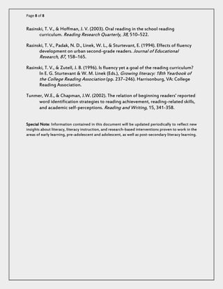Page 8 of 8 
Rasinski, T. V., & Hoffman, J. V. (2003). Oral reading in the school reading curriculum. Reading Research Quarterly, 38, 510–522. 
Rasinski, T. V., Padak, N. D., Linek, W. L., & Sturtevant, E. (1994). Effects of fluency development on urban second-grade readers. Journal of Educational Research, 87, 158–165. 
Rasinski, T. V., & Zutell, J. B. (1996). Is fluency yet a goal of the reading curriculum? In E. G. Sturtevant & W. M. Linek (Eds.), Growing literacy: 18th Yearbook of the College Reading Association (pp. 237–246). Harrisonburg, VA: College Reading Association. 
Tunmer, W.E., & Chapman, J.W. (2002). The relation of beginning readers’ reported word identification strategies to reading achievement, reading-related skills, and academic self-perceptions. Reading and Writing, 15, 341-358. 
Special Note: Information contained in this document will be updated periodically to reflect new insights about literacy, literacy instruction, and research-based interventions proven to work in the areas of early learning, pre-adolescent and adolescent, as well as post-secondary literacy learning. 
