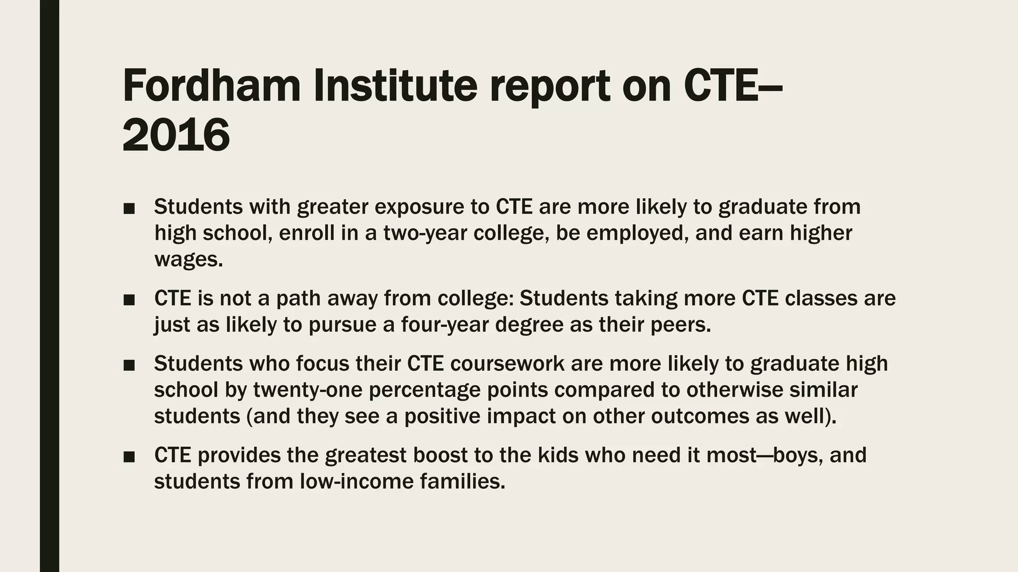 Fordham Institute report on CTE--
2016
■ Students with greater exposure to CTE are more likely to graduate from
high school, enroll in a two-year college, be employed, and earn higher
wages.
■ CTE is not a path away from college: Students taking more CTE classes are
just as likely to pursue a four-year degree as their peers.
■ Students who focus their CTE coursework are more likely to graduate high
school by twenty-one percentage points compared to otherwise similar
students (and they see a positive impact on other outcomes as well).
■ CTE provides the greatest boost to the kids who need it most—boys, and
students from low-income families.
 