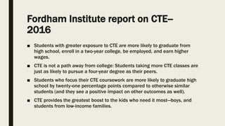 Fordham Institute report on CTE--
2016
■ Students with greater exposure to CTE are more likely to graduate from
high school, enroll in a two-year college, be employed, and earn higher
wages.
■ CTE is not a path away from college: Students taking more CTE classes are
just as likely to pursue a four-year degree as their peers.
■ Students who focus their CTE coursework are more likely to graduate high
school by twenty-one percentage points compared to otherwise similar
students (and they see a positive impact on other outcomes as well).
■ CTE provides the greatest boost to the kids who need it most—boys, and
students from low-income families.
 