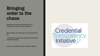 Bringing
order to the
chaos
Determining what credential mean is a
challenge to students and employers.
Many efforts are underway to make sense of it
all.
Credential Transparency Initiative has become
Credential Engine
Look for an app this summer called “Workit”
 
