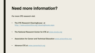 Need more information?
For more CTE research visit:
• The CTE Research Clearinghouse at
http://www.acteonline.org/clearinghouse.aspx
• The National Research Center for CTE at www.nrccte.org
• Association for Career and Technical Education www.acteonline.org
• Advance CTE at www.careertech.org
 