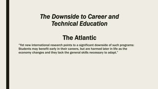The Downside to Career and
Technical Education
The Atlantic
“Yet new international research points to a significant downside of such programs:
Students may benefit early in their careers, but are harmed later in life as the
economy changes and they lack the general skills necessary to adapt.”
 
