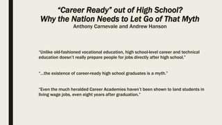 “Career Ready” out of High School?
Why the Nation Needs to Let Go of That Myth
Anthony Carnevale and Andrew Hanson
“Unlike old-fashioned vocational education, high school-level career and technical
education doesn’t really prepare people for jobs directly after high school.”
“…the existence of career-ready high school graduates is a myth.”
“Even the much heralded Career Academies haven’t been shown to land students in
living wage jobs, even eight years after graduation.”
 