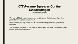 CTE Revamp Squeezes Out the
Disadvantaged
Catherine Gewertz
“For years, CTE advocates have worked hard to shake the holdovers of previous
generations’ ‘vocational education.’”
“More recently, the top priority of CTE has been building academic rigor into its
programs.”
“But, a painful byproduct of that push, in some cases, has been to marginalize low-
income and minority students.”
 