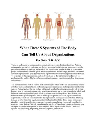 What These 5 Systems of The Body
Can Tell Us About Organizations
Rex Gatto Ph.D., BCC
Trying to understand how organizations work is a topic of many books and articles. As these
authors point out, each organization has distinct strengths, limitations, and unique processes for
providing products, technology, and services. An organization may be defined as two or more
people focused toward common goals. Yet as organizations become larger, the focus toward the
common organizational goals becomes more departmentalized and less organizationally focused.
To lose sight of the organizational goals in favor of day-to-day performance and money is a
predicament for leaders. The lack of common direction causes organizations to lose time, money
and customers.
The human anatomy, with its various parts sustaining the whole body, can teach us many lessons
as to how individual departments within an organization can sustain that organization and create
success. Nature teaches that our bodies, while made up of different systems, must work in sync.
Leaders need to communicate everyday how the departments are in sync to sustain the whole and
help to achieve organizational goals. If the systems within the body do not work in sync, the
health of the body is in jeopardy. Just as the body has systems, so too do organizations have
departments, which can sustain or hinder the organization, causing success or failure. The body
is made up of systems that together maintain the health of the body. These major systems are:
circulatory, digestive, endocrine, exocrine, lymphatic, muscular, nervous, renal, reproductive,
respiratory, and skeletal. We will metaphorically use five of these body systems to illustrate how
an organization needs its systems to work together for its organizational health. These five
systems are: circulatory, respiratory, skeleton, digestive, and nervous.
 