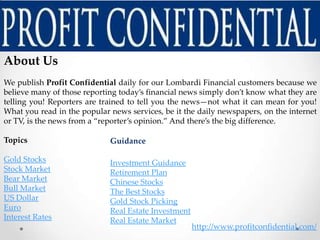 About Us
We publish Profit Confidential daily for our Lombardi Financial customers because we
believe many of those reporting today’s financial news simply don’t know what they are
telling you! Reporters are trained to tell you the news—not what it can mean for you!
What you read in the popular news services, be it the daily newspapers, on the internet
or TV, is the news from a “reporter’s opinion.” And there’s the big difference.

Topics                       Guidance

Gold Stocks                  Investment Guidance
Stock Market                 Retirement Plan
Bear Market                  Chinese Stocks
Bull Market                  The Best Stocks
US Dollar                    Gold Stock Picking
Euro                         Real Estate Investment
Interest Rates               Real Estate Market
                                                      http://www.profitconfidential.com/
 