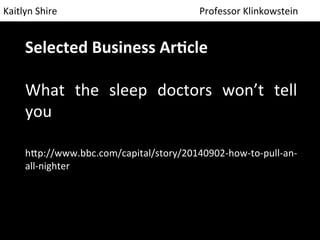 Kaitlyn 
Shire 
Professor 
Klinkowstein 
Selected 
Business 
Ar/cle 
What 
the 
sleep 
doctors 
won’t 
tell 
you 
h9p://www.bbc.com/capital/story/20140902-­‐how-­‐to-­‐pull-­‐an-­‐ 
all-­‐nighter 
 