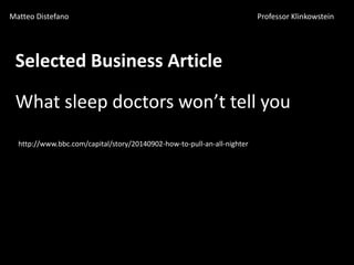 Matteo Distefano Professor Klinkowstein
Selected Business Article
What sleep doctors won’t tell you
http://www.bbc.com/capital/story/20140902-how-to-pull-an-all-nighter
 