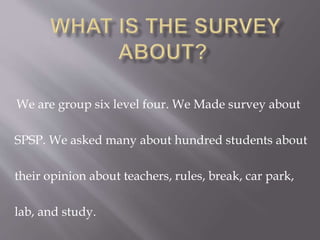 We are group six level four. We Made survey about
SPSP. We asked many about hundred students about
their opinion about teachers, rules, break, car park,
lab, and study.
 