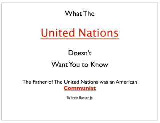 What The
United Nations
Doesn’t
WantYou to Know
The Father of The United Nations was an American
Communist
By Irvin Baxter Jr.
 