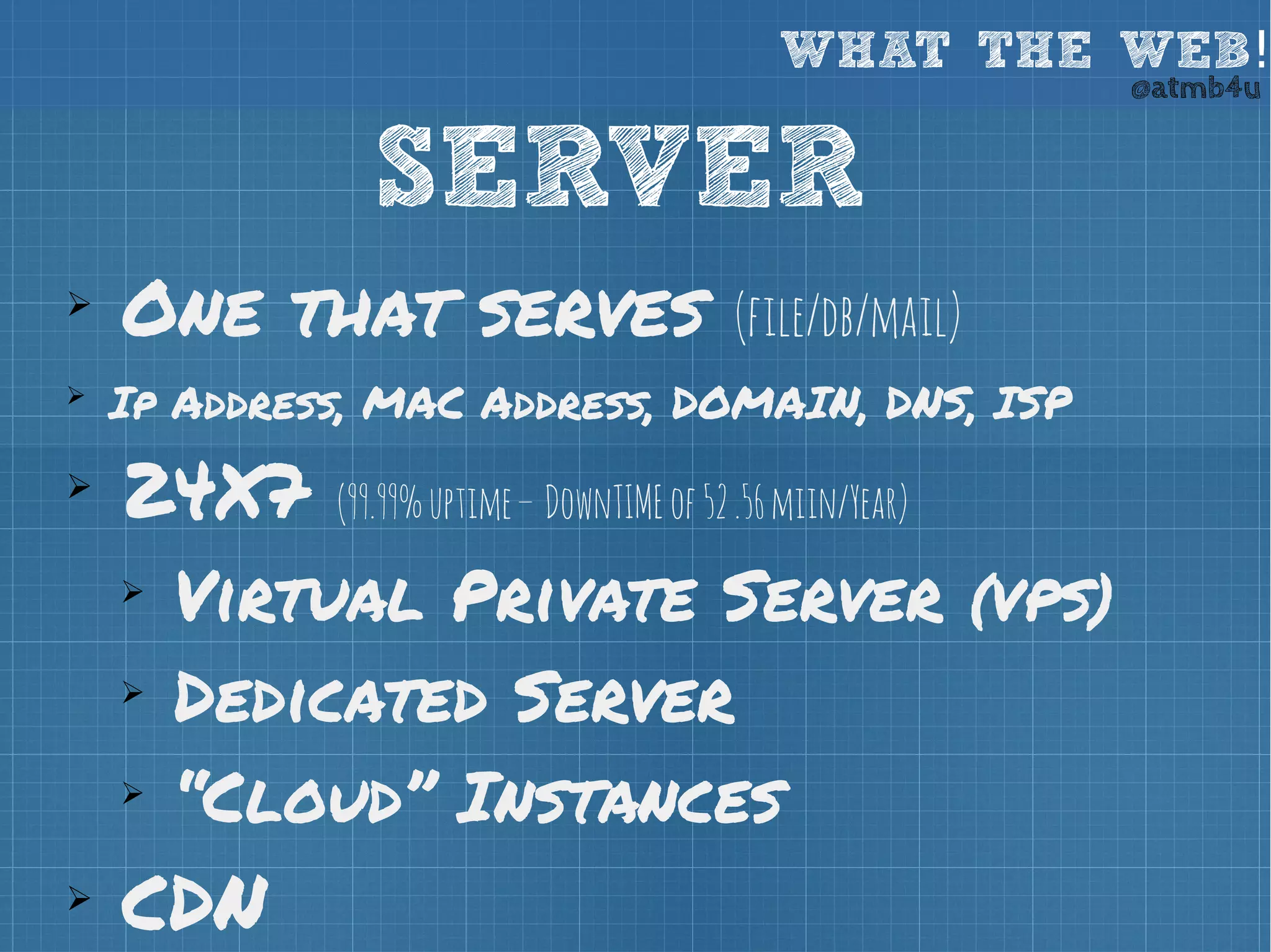 WHAT THE WEB! @atmb4u 
SERVER 
➢ One that serves (file/db/mail) 
➢ Ip Address, MAC Address, DOMAIN, DNS, ISP 
➢ 24X7 (99.99% uptime – DownTIME of 52 .56 miin/Year) 
➢ Virtual Private Server (VPS) 
➢ Dedicated Server 
➢ “Cloud” Instances 
➢ CDN 
 