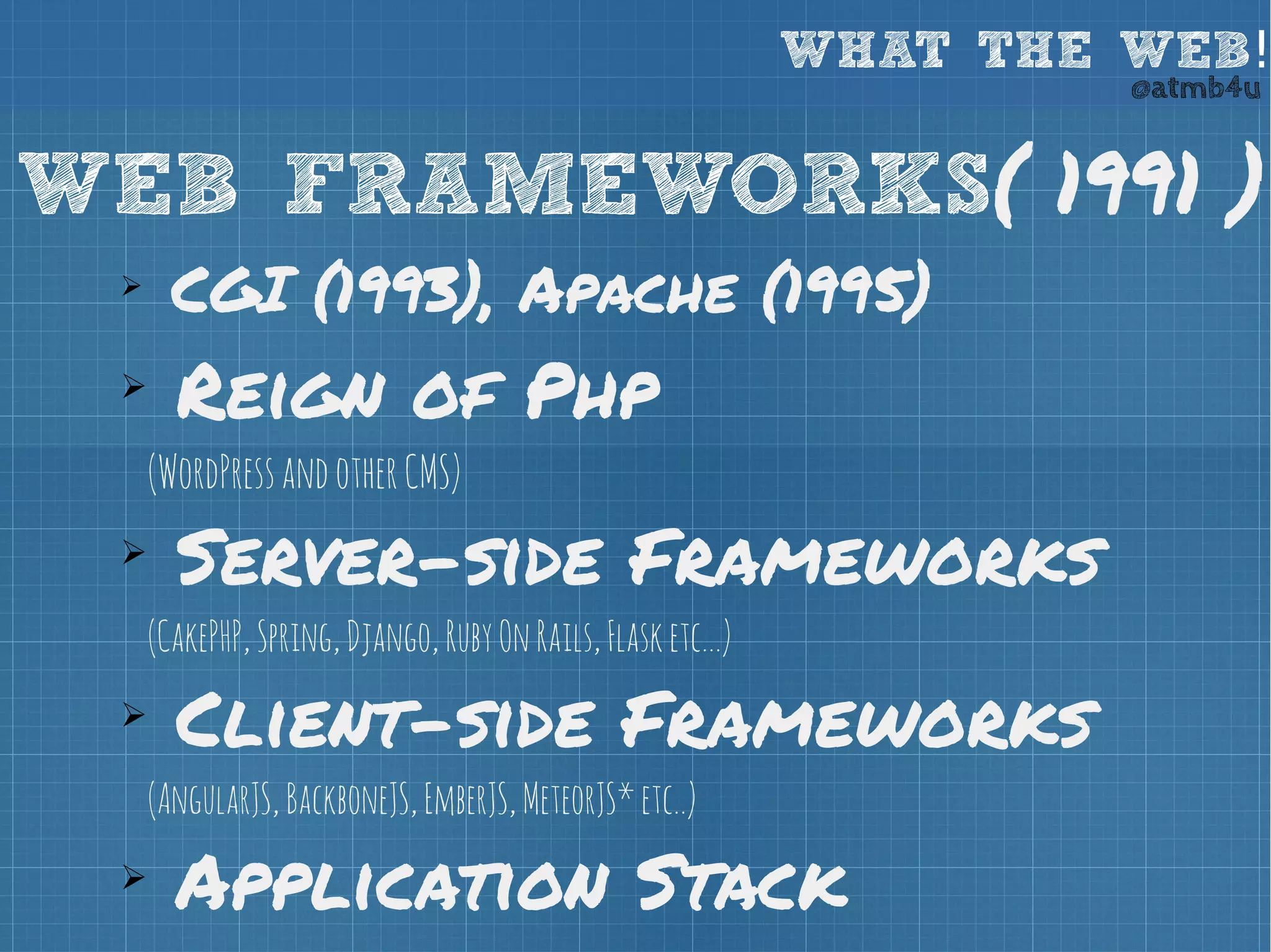 WHAT THE WEB! @atmb4u 
WEB FRAMEWORKS( 1991 ) 
➢ CGI (1993), Apache (1995) 
➢ Reign of Php 
(WordPress and other CMS) 
➢ Server-side Frameworks 
(CakePHP, Spring, Django, Ruby On Rails, Flask etc...) 
➢ Client-side Frameworks 
(AngularJS, BackboneJS, EmberJS, MeteorJS* etc..) 
➢ Application Stack 
 