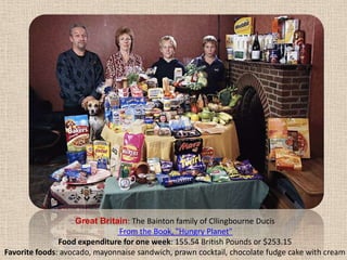 Great Britain: The Bainton family of CllingbourneDucis From the Book, "Hungry Planet" Food expenditure for one week: 155.54 British Pounds or $253.15Favorite foods: avocado, mayonnaise sandwich, prawn cocktail, chocolate fudge cake with cream