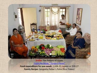India: The Patkars of Ujjain From the Book, "Hungry Planet" Food expenditure for one week: 1,636.25 rupees or $39.27Family Recipe: SangeetaPatkar'sPoha (Rice Flakes)