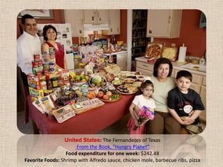 United States: The Fernandezes of Texas From the Book, "Hungry Planet" Food expenditure for one week: $242.48Favorite Foods: Shrimp with Alfredo sauce, chicken mole, barbecue ribs, pizza
