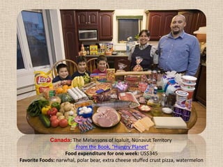 Canada: The Melansons of Iqaluit, Nunavut Territory  From the Book, "Hungry Planet" Food expenditure for one week: US$345Favorite Foods: narwhal, polar bear, extra cheese stuffed crust pizza, watermelon