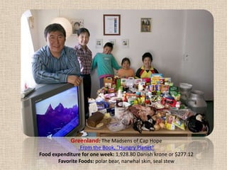 Greenland: The Madsens of Cap Hope From the Book, "Hungry Planet" Food expenditure for one week: 1,928.80 Danish krone or $277.12Favorite Foods: polar bear, narwhal skin, seal stew