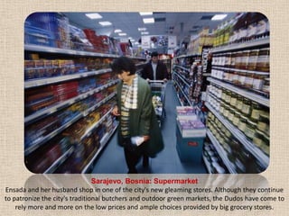 Sarajevo, Bosnia: SupermarketEnsadaand her husband shop in one of the city's new gleaming stores. Although they continue to patronize the city's traditional butchers and outdoor green markets, the Dudos have come to rely more and more on the low prices and ample choices provided by big grocery stores.